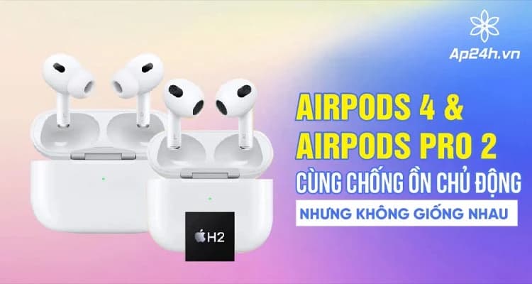 AirPods 4 & AirPods Pro 2: Cùng chống ồn chủ động nhưng không giống nhau