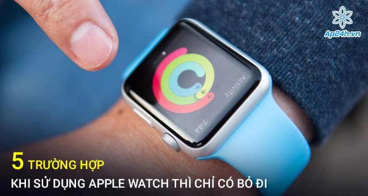 5 trường hợp khi sử dụng Apple Watch thì chỉ có bỏ đi