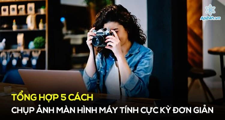 Tổng hợp 4 cách chụp ảnh màn hình máy tính cực kỳ đơn giản