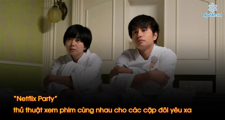 “Netflix Party” thủ thuật xem phim cùng nhau cho các cặp đôi yêu xa