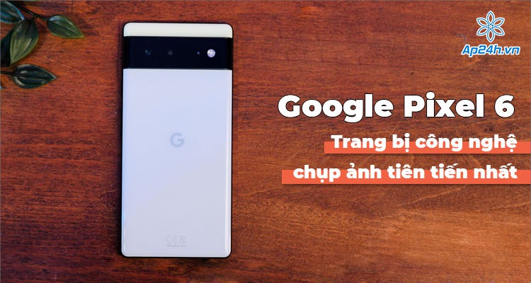 Google Pixel 6: Smartphone với công nghệ chụp ảnh tiên tiến nhất