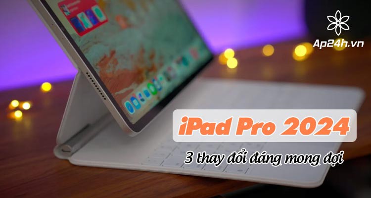 iPad Pro 2024 với 3 thay đổi đáng mong đợi