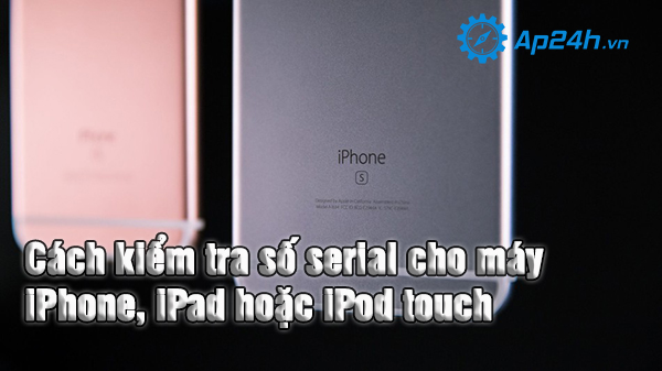 Cách kiểm tra số serial cho máy iPhone, iPad hoặc iPod touch