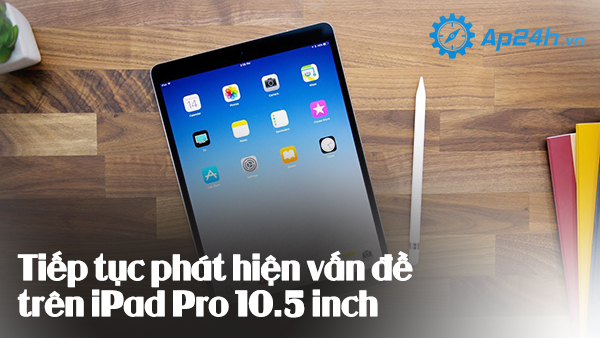 Tiếp tục phát hiện vấn đề trên iPad Pro 10.5 inch 